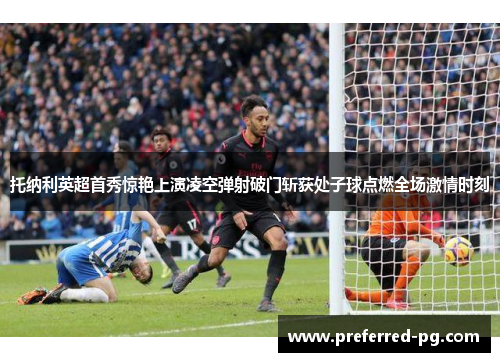 托纳利英超首秀惊艳上演凌空弹射破门斩获处子球点燃全场激情时刻